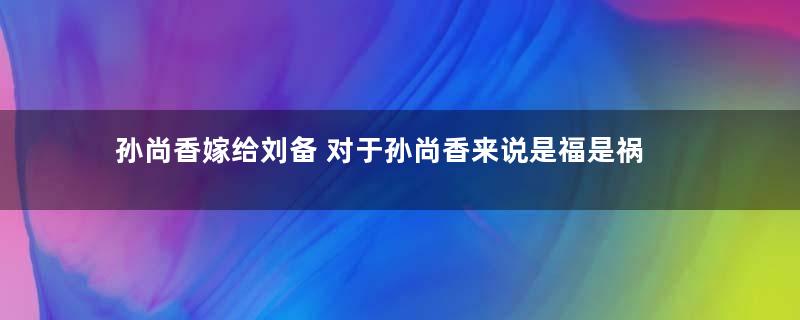 孙尚香嫁给刘备 对于孙尚香来说是福是祸